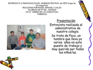 ENTREVISTA A FRANCISCO OLLER (ADMINISTRATIVO del CEIP Virgen de
las Angustias)
REALIZADO POR ROCÍO, MANUEL Y JULIO
ALUMNOS DE 5º DEL COLEGIO
C.E.I.P. VIRGEN DE LAS ANGUSTIAS
TABERNAS
Presentación
Entrevista realizada al
administrativo de
nuestro colegio.
Se trata de Paco, un
hombre que lleva ya
varios años en este
puesto de trabajo y
muy querido por todos
los niños/as.
 