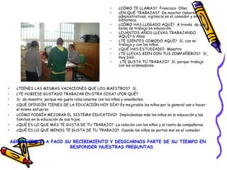 • ¿TIENES LAS MISMAS VACACIONES QUE LOS MAESTROS? Sí.
• ¿TE HUBIESE GUSTADO TRABAJAR EN OTRA COSA? ¿POR QUÉ?
• Si de maestro, porque me gusta relacionarme con los niños y enseñarles.
• ¿QUÉ OPINIÓN TIENES DE LA EDUCACIÓN HOY DÍA? Es mejorable los niños por lo general van a hacer
el mismo esfuerzo.
• ¿CÓMO PODRÍA MEJORAR EL SISTEMA EDUCATIVO? Implicándose más los niños en la educación y las
familias en la educación de sus hijos.
• ¿QUÉ ES LO QUE MÁS TE GUSTA DE TU TRABAJO? La relación con los niños y el resto de compañeros.
• ¿QUÉ ES LO QUE MENOS TE GUSTA DE TU TRABAJO? Cuando los niños se portan mal en el comedor
AGRADECEMOS A PACO SU RECIBIMIENTO Y DEDICARNOS PARTE DE SU TIEMPO EN
RESPONDER NUESTRAS PREGUNTAS.
• ¿CÓMO TE LLAMAS? Francisco Oller.
• ¿EN QUÉ TRABAJAS? De monitor (labores
administrativas, vigilancia en el comedor y en la
biblioteca.
• ¿CÓMO HAS LLEGADO AQUÍ? A través de una
bolsa de trabajo en educación.
• ¿CUÁNTOS AÑOS LLEVAS TRABAJANDO
AQUÍ? 6 Años.
• ¿TE SIENTES COMODO AQUÍ? Sí, con mi
trabajo y con los niños.
• ¿QUÉ HAS ESTUDIAD0? Maestro
• ¿TE LLEVAS BIEN CON TUS COMPAÑEROS? Sí,
muy bien.
• ¿TE GUSTA TÚ TRABAJO? Sí, porque trabajo
con los ordenadores.
 