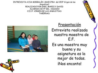 ENTREVISTA A EVA BORBALÁN (MAESTRA del CEIP Virgen de las
Angustias)
REALIZADO POR GABI, MARIO Y DAVID
ALUMNOS DE 5º DEL COLEGIO
C.E.I.P. VIRGEN DE LAS ANGUSTIAS
TABERNAS
Presentación
Entrevista realizada
nuestra maestra de
E.F.
Es una maestra muy
buena y su
asignatura es la
mejor de todas.
¡Nos encanta!
 