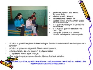 • .¿Qué es lo que más te gusta de este trabajo?: Enseñar cuando los niños estén dispuestos a
aprender.
• .¿Qué es lo que menos te gusta?: El mal comportamiento.
• .¿Cambiarías algo de este colegio?: Sí, algunas cosas.
• .¿Te gustaría darnos algún consejo:
• Que seáis siempre personas educadas. Que no dejéis de estudiar.
AGRADECEMOS A EVA SU RECIBIMIENTO Y DEDICARNOS PARTE DE SU TIEMPO EN
RESPONDER NUESTRAS PREGUNTAS.
• .¿Cómo te llamas?: Eva Amalia
Borbalán Roda.
• .¿Dónde vives?: Almería.
• .¿Cuántos años tienes?: 44.
• ¿Desde cuándo eres maestra?: Desde
hace 20 años,1994.
• .¿Te gusta tu trabajo?: Sí,la mayoría
de las veces.
• .¿Te hubiese gustado estudiar otra
cosa?: No.
• ¿Por qué?: Porque esta carrera
trataba del deporte y eso me gusta.
 