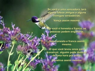 Se você é uma vencedora, terá alguns falsos amigos e alguns inimigos verdadeiros; Vença assim mesmo. Se você é honesta e franca, as pessoas podem enganá-la; Seja honesta e franca assim mesmo. O que você levou anos para construir, alguém pode destruir de uma hora pra outra; Construa assim mesmo. 