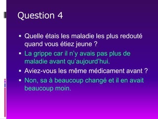 Question 4Quelle étais les maladie les plus redouté quand vous étiez jeune ?La grippe car il n’y avais pas plus de maladie avant qu’aujourd’hui. Aviez-vous les même médicament avant ?Non, sa à beaucoup changé et il en avait beaucoup moin. 