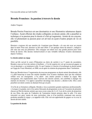 Une nouvelle artiste au Café Graffiti


Brenda Francisco : la passion à travers le dessin

Anders Turgeon


Brenda Pereira Francisco est une dessinatrice et une illustratrice talentueuse depuis
l’enfance. Ayant effectué des études collégiales en dessin animé, elle a peaufiné sa
technique et sa passion pour le dessin n’a fait qu’augmenter. Armée de ses crayons,
elle vit pleinement sa passion pour cet art tout en ayant d’autres projets de vie en
parallèle.

Dessiner a toujours été une manière de s’exprimer pour Brenda. « Je suis née avec un crayon
dans la main! Pour moi, dessiner se fait sans effort. C’est quelque chose de naturel », indique-t-
elle sans une once de prétention. Elle conjugue son talent avec une grande passion pour toute
forme de dessin. Elle dessine instinctivement et sans véritable influence d’autres dessinateurs
depuis l’enfance.

Le dessin animé au cégep

Alors qu’elle suivait le cours d’Éducation au choix de carrière à sa 3 e année du secondaire,
Brenda a reçu un livre des métiers à feuilleter. « J’ai été surprise de voir qu’on pouvait gagner sa
vie en dessinant », se remémore-t-elle. Ce qui l’amène à s’inscrire à la technique en dessin animé
au Cégep du Vieux Montréal, en 2000, un an après la création du programme dans l’institution.

Bien que Brenda trouve l’organisation du nouveau programme en dessin animé désordonnée, elle
s’y plaît beaucoup et noue des amitiés durables avec d’autres étudiants ainsi que des relations
solides avec ses enseignants. « J’ai adoré mes années passées à étudier au cégep. Mes
enseignants, très expérimentés dans l’univers des dessins animés, ont contribué à changer ma
manière de dessiner. J’ai appris à peaufiner davantage mes dessins », déclare-t-elle. Elle a ainsi
peaufiné son talent comme un diamant brut qui est poli.

À la fin de sa formation collégiale, Brenda a vécu sa première grande expérience professionnelle.
« Lorsque j’ai gradué, moi et les autres finissants du programme avons eu l’occasion de présenter
chacun un film de dessins animés que nous avons conçu de A à Z. Lors de la soirée de projection
de nos films, des gens de l’industrie de l’animation étaient présents dans la salle. J’ai ainsi
rencontré ces gens, munie de mon curriculum vitae et d’un portfolio contenant mes œuvres
produites pendant le cégep », se rappelle-t-elle. Elle voit son opportunité de gagner sa vie avec le
dessin devenir réalité.

La passion du dessin
 