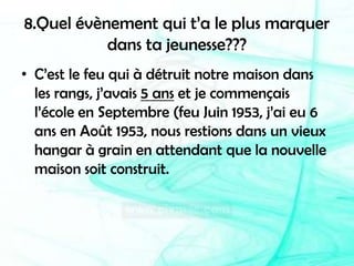 8.Quel évènement qui t’a le plus marquer dans ta jeunesse???C’est le feu qui à détruit notre maison dans les rangs, j’avais 5 ans et je commençais l’école en Septembre (feu Juin 1953, j’ai eu 6 ans en Août 1953, nous restions dans un vieux hangar à grain en attendant que la nouvelle maison soit construit.