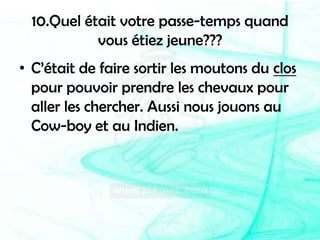 10.Quel était votre passe-temps quand vous étiez jeune???C’était de faire sortir les moutons du clos pour pouvoir prendre les chevaux pour aller les chercher. Aussi nous jouons au Cow-boy et au Indien.