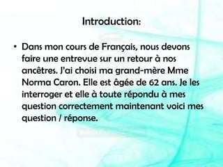 Introduction:Dans mon cours de Français, nous devons faire une entrevue sur un retour à nos ancêtres. J’ai choisi ma grand-mère Mme Norma Caron. Elle est âgée de 62 ans. Je les interroger et elle à toute répondu à mes question correctement maintenant voici mes question / réponse.