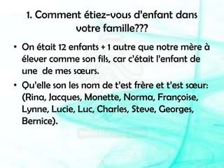 1. Comment étiez-vous d’enfant dans votre famille???On était 12 enfants + 1 autre que notre mère à élever comme son fils, car c’était l’enfant de une  de mes sœurs.Qu’elle son les nom de t’est frère et t’est sœur: (Rina, Jacques, Monette, Norma, Françoise, Lynne, Lucie, Luc, Charles, Steve, Georges, Bernice).