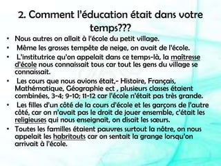 2. Comment l’éducation était dans votre temps???Nous autres on allait à l’école du petit village. Même les grosses tempête de neige, on avait de l’école. L’institutrice qu’on appelait dans ce temps-là, la maîtresse d’école nous connaissait tous car tout les gens du village se connaissait. Les cours que nous avions était,- Histoire, Français, Mathématique, Géographie ect , plusieurs classes étaient combinées, 3-4; 9-10; 11-12 car l’école n’était pas très grande. Les filles d’un côté de la cours d’école et les garçons de l’autre côté, car on n’avait pas le droit de jouer ensemble, c’était les religieuses qui nous enseignait, on disait les sœurs.Toutes les familles étaient pauvres surtout la nôtre, on nous appelait les habritouts car on sentait la grange lorsqu’on arrivait à l’école.