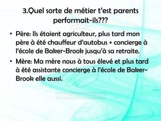 3.Quel sorte de métier t’est parents performait-ils???Père: Ils étaient agriculteur, plus tard mon père à été chauffeur d’autobus + concierge à l’école de Baker-Brook jusqu’à sa retraite.Mère: Ma mère nous à tous élevé et plus tard à été assistante concierge à l’école de Baker-Brook elle aussi.
