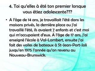 4. Toi qu’elles à été ton premier lorsque vous étiez adolescente???A l’âge de 14 ans, je travaillait l’été dans les maisons privés, la dernière place ou j’ai travaillé l’été, ils avaient 7 enfants et c’est moi qui m’occupaient d’eux. A l’âge de 17 ans, j’ai enseigné l’école à Val-Lambert, ensuite j’ai fait des voiles de bateaux à St-Jean-Port-Joli jusqu’en 1975 l’année qu’on revenu au Nouveau-Brunswick.