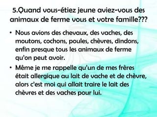 5.Quand vous-étiez jeune aviez-vous des animaux de ferme vous et votre famille???Nous avions des chevaux, des vaches, des moutons, cochons, poules, chèvres, dindons, enfin presque tous les animaux de ferme qu’on peut avoir.Même je me rappelle qu’un de mes frères était allergique au lait de vache et de chèvre, alors c’est moi qui allait traire le lait des chèvres et des vaches pour lui. 