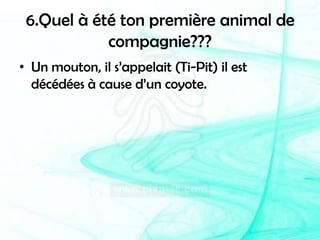 6.Quel à été ton première animal de compagnie???Un mouton, il s’appelait (Ti-Pit) il est décédées à cause d’un coyote.