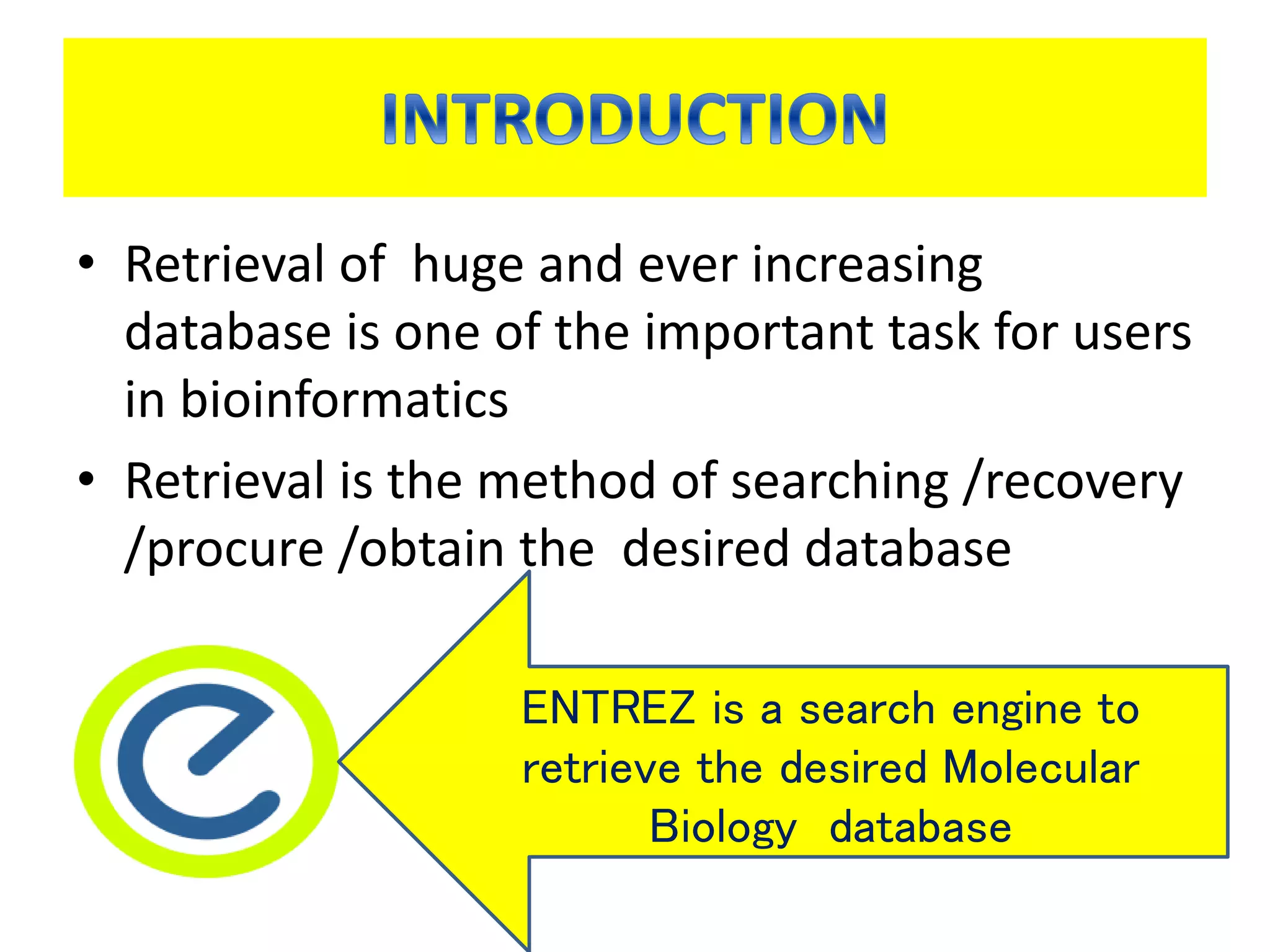 • Retrieval of huge and ever increasing
database is one of the important task for users
in bioinformatics
• Retrieval is the method of searching /recovery
/procure /obtain the desired database
ENTREZ is a search engine to
retrieve the desired Molecular
Biology database