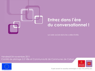Entrez dans l’ère  du conversationnel ! Vendredi 04 novembre 2011 Comité de pilotage 2.0 Ville et Communauté de Communes de Cahors  Le web social dans les collectivités 