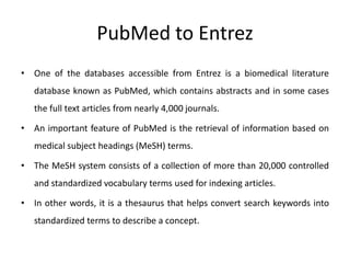 PubMed to Entrez
• One of the databases accessible from Entrez is a biomedical literature
database known as PubMed, which contains abstracts and in some cases
the full text articles from nearly 4,000 journals.
• An important feature of PubMed is the retrieval of information based on
medical subject headings (MeSH) terms.
• The MeSH system consists of a collection of more than 20,000 controlled
and standardized vocabulary terms used for indexing articles.
• In other words, it is a thesaurus that helps convert search keywords into
standardized terms to describe a concept.
 