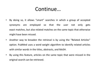 Continue…
• By doing so, it allows “smart” searches in which a group of accepted
synonyms are employed so that the user not only gets
exact matches, but also related matches on the same topic that otherwise
might have been missed.
• Another way to broaden the retrieval is by using the “Related Articles”
option. PubMed uses a word weight algorithm to identify related articles
with similar words in the titles, abstracts, and MeSH.
• By using this feature, articles on the same topic that were missed in the
original search can be retrieved.
 