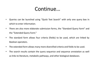 Continue…
• Queries can be launched using “Quick Text Search” with only one query box in
which to enter information.
• There are also more elaborate submission forms, the “Standard Query Form” and
the “Extended Query Form.”
• The standard form allows four criteria (fields) to be used, which are linked by
Boolean operators.
• The extended form allows many more diversified criteria and fields to be used.
• The search results contain the query sequence and sequence annotation as well
as links to literature, metabolic pathways, and other biological databases.
 