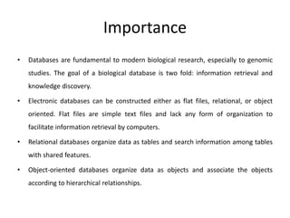Importance
• Databases are fundamental to modern biological research, especially to genomic
studies. The goal of a biological database is two fold: information retrieval and
knowledge discovery.
• Electronic databases can be constructed either as flat files, relational, or object
oriented. Flat files are simple text files and lack any form of organization to
facilitate information retrieval by computers.
• Relational databases organize data as tables and search information among tables
with shared features.
• Object-oriented databases organize data as objects and associate the objects
according to hierarchical relationships.
 