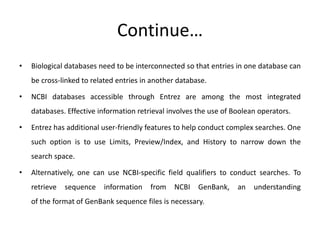 Continue…
• Biological databases need to be interconnected so that entries in one database can
be cross-linked to related entries in another database.
• NCBI databases accessible through Entrez are among the most integrated
databases. Effective information retrieval involves the use of Boolean operators.
• Entrez has additional user-friendly features to help conduct complex searches. One
such option is to use Limits, Preview/Index, and History to narrow down the
search space.
• Alternatively, one can use NCBI-specific field qualifiers to conduct searches. To
retrieve sequence information from NCBI GenBank, an understanding
of the format of GenBank sequence files is necessary.
 