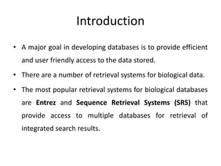 Introduction
• A major goal in developing databases is to provide efficient
and user friendly access to the data stored.
• There are a number of retrieval systems for biological data.
• The most popular retrieval systems for biological databases
are Entrez and Sequence Retrieval Systems (SRS) that
provide access to multiple databases for retrieval of
integrated search results.
 