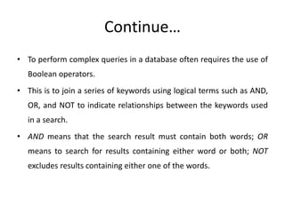 Continue…
• To perform complex queries in a database often requires the use of
Boolean operators.
• This is to join a series of keywords using logical terms such as AND,
OR, and NOT to indicate relationships between the keywords used
in a search.
• AND means that the search result must contain both words; OR
means to search for results containing either word or both; NOT
excludes results containing either one of the words.
 