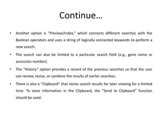 Continue…
• Another option is “Preview/Index,” which connects different searches with the
Boolean operators and uses a string of logically connected keywords to perform a
new search.
• The search can also be limited to a particular search field (e.g., gene name or
accession number).
• The “History” option provides a record of the previous searches so that the user
can review, revise, or combine the results of earlier searches.
• There is also a “Clipboard” that stores search results for later viewing for a limited
time. To store information in the Clipboard, the “Send to Clipboard” function
should be used.
 