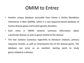 OMIM to Entrez
• Another unique database accessible from Entrez is Online Mendelian
Inheritance in Man (OMIM), which is a non-sequence-based database of
human disease genes and human genetic disorders.
• Each entry in OMIM contains summary information about
a particular disease as well as genes related to the disease.
• The text contains numerous hyperlinks to literature citations, primary
sequence records, as well as chromosome loci of the disease genes. The
database can serve as an excellent starting point to study
genes related to a disease.
 