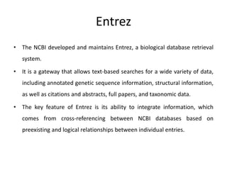 Entrez
• The NCBI developed and maintains Entrez, a biological database retrieval
system.
• It is a gateway that allows text-based searches for a wide variety of data,
including annotated genetic sequence information, structural information,
as well as citations and abstracts, full papers, and taxonomic data.
• The key feature of Entrez is its ability to integrate information, which
comes from cross-referencing between NCBI databases based on
preexisting and logical relationships between individual entries.
 