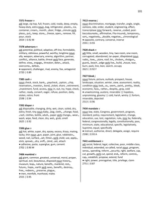 101
7371 freezer n
adj large, zip-top, full, frozen, cold, ready, deep, empty,
heavy-duty, extra noun •bag, refrigerator, plastic•, ice,
container, cream•, month, •door, fridge, •minute verb
place•, put•, keep, store•, •freeze, open•, remove, fill,
pour, stock
2654 | 0.92 M
7378 adversary n
adj potential, political, adaptive, off-line, formidable,
military, oblivious, powerful, worthy, longtime noun
ally, weapon, adversary, enemy, algorithm, partner,
conflict•, alliance, battle, threat verb face, generate,
define, view•, engage•, threaten, deter•, attack,
overcome•, defeat•
● opponent, challenger, rival, enemy, foe, antagonist
2720 | 0.89
7385 cash v
noun check, stock, bank•, •paycheck, •option, •chip,
reservation•, investor•, bond, •ticket, share, •retirement,
•investment, fund, access• misc in, out, try, hope, check,
rather, ready, convert, eager, refuse, position, daily,
stolen, retire, front
2598 | 0.94
7392 diaper n
adj disposable, changing, dirty, wet, clean, soiled, dry,
extra, fresh, tiny noun baby, •bag, cloth•, •change, food,
•rash, clothes, bottle, adult•, paper verb change•, wear•,
wash, wipe, feed, clean, dry, wet•, grab, smell
2625 | 0.92
7399 glue n
adj hot, white, super, dry, epoxy, excess, Krazy, mating,
tacky, thin noun •gun, paper, joint, glue, rabbitskin•,
wood, nail, surface, •set, Elmer• verb •hold, use, apply•,
stick, spread•, •dry, sniff•, •bind, •set, attach
● adhesive, paste, superglue, gum, cement
2702 | 0.90 M
7406 mankind n
adj giant, common, greatest, universal, moral, proper,
spiritual, evil, beauteous, disposed noun history•,
museum, leap•, nature, benefit•, mankind, rest•,
future•, hope•, earth verb save•, benefit•, destroy•,
free•, redeem•, •preserve, plague•
● men, menfolk, manhood, males
2555 | 0.95
7413 reverse j
noun discrimination, mortgage, transfer, angle, single,
osmosis, side, order, student, engineering, effect,
transcriptase misc forward•, reverse, •coded, post-
baccalaureate•, affirmative, Fha-insured•, temporary•,
sort•, negatively•, •double, negative•, •chronological
● opposite, contrary, converse, inverse
2591 | 0.93
7420 shack n
adj little, small, wooden, tiny, two-room, one-room,
corrugated, abandoned, tar-paper, dilapidated noun
radio•, love•, •store, roof, tin•, chicken•, shotgun•,
guard•, beach, •edge verb live•, build, •house, tear,
burn, pack, line, lean, search, occupy
2621 | 0.92 F
7427 bleak j
noun future, picture, outlook, prospect, house,
landscape, situation, winter, view, assessment, reality,
condition misc look•, as•, seem•, paint•, pretty•, bleak,
economic, face•, rather•, despite•, gray, cold
● unwelcoming, austere, miserable || hopeless,
unpromising, gloomy || cold, harsh, wintry || forlorn,
miserable, dejected
2513 | 0.96
7434 mandate v
noun law, state, Congress, government, program,
standard, policy, requirement, legislation, change,
education, use, test, regulation, rule• misc by, federally,
federal, congressionally, legally, constitutionally, pass,
minimum, state, educational, specific, legislatively,
Supreme, equal, specifically
● instruct, authorize, direct, delegate, assign, require
2598 | 0.93 A
7441 entitlement n
adj social, federal, legal, collective, poor, middle-class,
individual, extended, so-called, racial noun •program,
sense•, spending, reform, •security, right, welfare, cap,
cut, growth• verb cut, spend, end•, reform, control•,
cap•, establish, propose, extend, fund
● right, power, prerogative, title, privilege, claim
2751 | 0.87
 