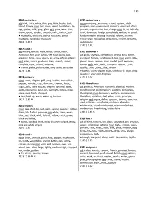 113
8260 mustache n
adj black, thick, white, thin, gray, little, bushy, dark,
blond, droopy noun hair, man•, beard, handlebar•, lip,
eye, goatee, milk•, guy•, glass verb grow, wear, trim,
shave•, sport•, stroke•, smooth•, twirl•, twitch, •curl
● mustachio, whiskers, walrus mustache, pencil
mustache, handlebar mustache
2263 | 0.89 F
8267 cadet n
adj military, female, male, fellow, senior, naval,
Australian, first-year, junior, VMI noun corps, cub,
academy, force, class, space•, air, army, officer, citadel
verb enter, •score, graduate, train, •march, •shout,
complete, rape•, attend, measure•
● trainee, plebe, police cadet, army cadet, sea cadet
2278 | 0.88
8274 preheat v
noun •oven, •degree, grill, •deg, •broiler, instruction•,
pepper•, minute•, cup•, direction•, cheese•, hour•,
sugar•, salt•, table misc to, prepare, optional, taste,
aside, meanwhile, bake, set, overnight, follow, chop,
place, cook, fresh, chopped
● heat, heat up, warm, warm up, turn on
2427 | 0.83 M
8281 striped j
noun bass, shirt, tie, suit, pant, awning, sweater, cotton,
dress, fish, T-shirt, pajamas misc white, •bass, wear•,
blue•, red, black, wild•, hybrid•, yellow, catch, green,
black-and-white•
● barred, banded, lined, stripy || candy-striped, stripy,
pink-and-white striped
2201 | 0.91
8288 sauté v
noun onion, •minute, garlic, heat, pepper, mushroom,
oil, skillet•, •vegetable, shallot, butter, pan, celery,
chicken, shrimp misc until, add, medium, over, stir,
about, over, olive, large, lightly, medium-high, chopped,
hot, tender, golden
● fry, stir-fry, pan-fry, brown
2323 | 0.86 M N
8295 restructure v
noun company, •economy, school, system, •debt,
program, plan, government, industry, •contract, effort,
process, organization, loan, charge misc its, so, radically,
itself, downsize, foreign, completely, reduce, in, global,
fundamentally, existing, financial, reform, attempt
● rearrange, reorganize, streamline, reform, reshuffle,
redistribute
2177 | 0.92
8302 swimmer n
adj good, Olympic, competitive, strong, best, better,
excellent, female, synchronized, top noun water, elite•,
player, cave•, rescue•, diver, medal, pool, swimmer,
runner verb •win, •swim, •compete, rescue•, •train,
qualify, •Alm, •jump, •dive, •drown
● bather, skinny-dipper, diver, snorkeler || diver, deep-
sea diver, snorkeler, frogman
2171 | 0.92
8309 liberalism n
adj political, American, economic, classical, modern,
constitutional, contemporary, western, democratic,
theological noun democracy, welfare•, conservatism,
liberalism, socialism, deal, value, crisis•, principle•,
religion verb argue, define, oppose•, defend, associate,
•rest, criticize•, •emphasize, embrace, abandon
● tolerance, broad-mindedness, open-mindedness,
moderation, freethinking, laissez-faire
2335 | 0.85 A
8316 low n
adj all-time, historic, low, clear, saturated, dry, previous,
upper, emotional, extreme noun high•, record•, voice•,
percent, rate•, head•, stock, diet•, price, inflation• verb
keep•, hit•, fall•, reach•, record•, drop, sink•, plunge,
experience•, test•
● trough, low point, slump, nadir, depression, depths
2135 | 0.93
8323 sculptor n
adj Italian, Yoruba, ceramic, French, greatest, famous,
ancient, foremost, professional, British noun painter•,
artist, work, architect, master•, works, writer, galaxy,
poet, photographer verb carve, •name, inspire,
commission, train, •mold, •capture
2161 | 0.92
 