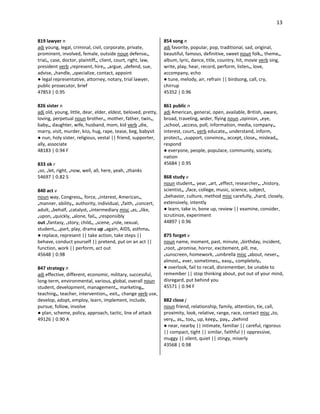 13
819 lawyer n
adj young, legal, criminal, civil, corporate, private,
prominent, involved, female, outside noun defense•,
trial•, case, doctor, plaintiff•, client, court, right, law,
president verb •represent, hire•, •argue, •defend, sue,
advise, •handle, •specialize, contact, appoint
● legal representative, attorney, notary, trial lawyer,
public prosecutor, brief
47853 | 0.95
826 sister n
adj old, young, little, dear, elder, eldest, beloved, pretty,
loving, perpetual noun brother•, mother, father, twin•,
baby•, daughter, wife, husband, mom, kid verb •die,
marry, visit, murder, kiss, hug, rape, tease, beg, babysit
● nun, holy sister, religious, vestal || friend, supporter,
ally, associate
48183 | 0.94 F
833 ok r
•so, •let, right, •now, well, all, here, yeah, •thanks
54697 | 0.82 S
840 act v
noun way, Congress•, force, •interest, American•,
•manner, ability•, authority, individual, •faith, •concert,
adult, •behalf, •catalyst, •intermediary misc •as, •like,
•upon, •quickly, •alone, fail•, •responsibly
out •fantasy, •story, child•, •scene, •role, sexual,
student•, •part, play, drama up •again, AIDS, asthma•
● replace, represent || take action, take steps ||
behave, conduct yourself || pretend, put on an act ||
function, work || perform, act out
45648 | 0.98
847 strategy n
adj effective, different, economic, military, successful,
long-term, environmental, various, global, overall noun
student, development, management•, marketing•,
teaching•, teacher, intervention•, exit•, change verb use,
develop, adopt, employ, learn, implement, include,
pursue, follow, involve
● plan, scheme, policy, approach, tactic, line of attack
49126 | 0.90 A
854 song n
adj favorite, popular, pop, traditional, sad, original,
beautiful, famous, definitive, sweet noun folk•, theme•,
album, lyric, dance, title, country, hit, movie verb sing,
write, play, hear, record, perform, listen•, love,
accompany, echo
● tune, melody, air, refrain || birdsong, call, cry,
chirrup
45352 | 0.96
861 public n
adj American, general, open, available, British, aware,
broad, traveling, wider, flying noun •opinion, •eye,
•school, •access, poll, information, media, company•,
interest, court• verb educate•, understand, inform,
protect•, •support, convince•, accept, close•, mislead•,
respond
● everyone, people, populace, community, society,
nation
45684 | 0.95
868 study v
noun student•, year, •art, •effect, researcher•, •history,
scientist•, •face, college, music, science, subject,
•behavior, culture, method misc carefully, •hard, closely,
extensively, intently
● learn, take in, bone up, review || examine, consider,
scrutinize, experiment
44897 | 0.96
875 forget v
noun name, moment, past, minute, •birthday, incident,
•root, •promise, horror, excitement, pill, me,
•sunscreen, homework, •umbrella misc •about, never•,
almost•, ever, sometimes•, easy•, completely•
● overlook, fail to recall, disremember, be unable to
remember || stop thinking about, put out of your mind,
disregard, put behind you
45571 | 0.94 F
882 close j
noun friend, relationship, family, attention, tie, call,
proximity, look, relative, range, race, contact misc •to,
very•, as•, too•, up, keep•, pay•, •behind
● near, nearby || intimate, familiar || careful, rigorous
|| compact, tight || similar, faithful || oppressive,
muggy || silent, quiet || stingy, miserly
43568 | 0.98
 