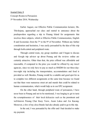 Journal Entry 8 
Concept: Routes to Persuasion 
5th November 2014, Wednesday 
Earlier August, our Effective Public Communication lecturer, Ms. 
Thivilojana, approached our class and started to announce about the 
predisposition regarding a trip to Penang Island for assignments that 
involves three subjects, which is Effective Public Communication, English 
II and Economics from the 7th to the 9th of November. Without any further 
consideration and hesitation, I was easily persuaded by the idea of this trip 
through both central and peripheral route. 
Through central route, my group members and I began to discuss 
and Google trip advisor up about Penang and the reviews online are 
certainly attractive. Other than that, the price offered was affordable and 
reasonable, if compared to the price you would be offered by any travel 
agencies, since we only have to pay as much as RM200 for our three-day-two- 
night trip including the transportation, accommodation and food is 
provided as well. Besides, Penang would be a suitable and good spot for us 
to complete two different assignments at the same time because we found 
out that there were numerous street art and murals that could be related to 
human communication, which would help us in our EPC assignment. 
On the other hand, through peripheral route of persuasion, I have 
never been to Penang and not to be mentioned, I was longing to get to taste 
the scrumptiousness of their local delicacies such as the prominent and 
well-known Penang Char Kuey Teow, Asam Laksa and Ais Kacang. 
Moreover, a few of my close friends had also already paid to go to this trip. 
In the end, I was persuaded by the offer and I had decided to make 
my payment. 
 