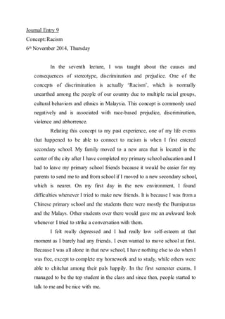 Journal Entry 9 
Concept: Racism 
6th November 2014, Thursday 
In the seventh lecture, I was taught about the causes and 
consequences of stereotype, discrimination and prejudice. One of the 
concepts of discrimination is actually ‘Racism’, which is normally 
unearthed among the people of our country due to multiple racial groups, 
cultural behaviors and ethnics in Malaysia. This concept is commonly used 
negatively and is associated with race-based prejudice, discrimination, 
violence and abhorrence. 
Relating this concept to my past experience, one of my life events 
that happened to be able to connect to racism is when I first entered 
secondary school. My family moved to a new area that is located in the 
center of the city after I have completed my primary school education and I 
had to leave my primary school friends because it would be easier for my 
parents to send me to and from school if I moved to a new secondary school, 
which is nearer. On my first day in the new environment, I found 
difficulties whenever I tried to make new friends. It is because I was from a 
Chinese primary school and the students there were mostly the Bumiputras 
and the Malays. Other students over there would gave me an awkward look 
whenever I tried to strike a conversation with them. 
I felt really depressed and I had really low self-esteem at that 
moment as I barely had any friends. I even wanted to move school at first. 
Because I was all alone in that new school, I have nothing else to do when I 
was free, except to complete my homework and to study, while others were 
able to chitchat among their pals happily. In the first semester exams, I 
managed to be the top student in the class and since then, people started to 
talk to me and be nice with me. 
 