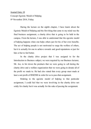 Journal Entry 10 
Concept: Egoistic Model of Helping 
8th November 2014, Friday 
During the lecture on the eighth chapter, I have learnt about the 
Egoistic Model of Helping and the first thing that came to my mind was the 
final business assignment, a charity drive that is going to be held in the 
campus. From the lecture, I was able to understand that the egoistic model 
of helping happens when one helps others just for his of her own benefits. 
The act of helping people is not motivated to surge the welfare of others, 
but it is actually for one to achieve rewards and good reputations or just for 
him or her to feel better. 
In the charity drive project that I was assigned to for the 
Introduction to Business subject, we were required by our Business lecturer, 
Mr. Joe, to list down the products that we were going to sell during the 
charity drive and a welfare organization that we were going to donate all of 
the profit we made to. He had also stated that every group must made at 
least a net profit of RM2500 in order for us to pass that assignment. 
Relating to the egoistic model of helping to that particular 
assignment, I could feel that we were involving in the charity drive not 
solely for charity but it was actually for the sake of passing the assignment. 
