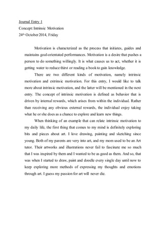 Journal Entry 1 
Concept: Intrinsic Motivation 
24th October 2014, Friday 
Motivation is characterized as the process that initiates, guides and 
maintains goal-orientated performances. Motivation is a desire that pushes a 
person to do something willingly. It is what causes us to act, whether it is 
getting water to reduce thirst or reading a book to gain knowledge. 
There are two different kinds of motivation, namely intrinsic 
motivation and extrinsic motivation. For this entry, I would like to talk 
more about intrinsic motivation, and the latter will be mentioned in the next 
entry. The concept of intrinsic motivation is defined as behavior that is 
driven by internal rewards, which arises from within the individual. Rather 
than receiving any obvious external rewards, the individual enjoy taking 
what he or she does as a chance to explore and learn new things. 
When thinking of an example that can relate intrinsic motivation to 
my daily life, the first thing that comes to my mind is definitely exploring 
bits and pieces about art. I love drawing, painting and sketching since 
young. Both of my parents are very into art, and my mom used to be an Art 
tutor. Their artworks and illustrations never fail to fascinate me so much 
that I was inspired by them and I wanted to be as good as them. And so, that 
was when I started to draw, paint and doodle every single day until now to 
keep exploring more methods of expressing my thoughts and emotions 
through art. I guess my passion for art will never die. 
 