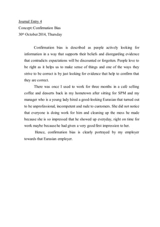 Journal Entry 4 
Concept: Confirmation Bias 
30th October 2014, Thursday 
Confirmation bias is described as people actively looking for 
information in a way that supports their beliefs and disregarding evidence 
that contradicts expectations will be discounted or forgotten. People love to 
be right as it helps us to make sense of things and one of the ways they 
strive to be correct is by just looking for evidence that help to confirm that 
they are correct. 
There was once I used to work for three months in a café selling 
coffee and desserts back in my hometown after sitting for SPM and my 
manager who is a young lady hired a good-looking Eurasian that turned out 
to be unprofessional, incompetent and rude to customers. She did not notice 
that everyone is doing work for him and cleaning up the mess he made 
because she is so impressed that he showed up everyday, right on time for 
work maybe because he had given a very good first impression to her. 
Hence, confirmation bias is clearly portrayed by my employer 
towards that Eurasian employer. 
 