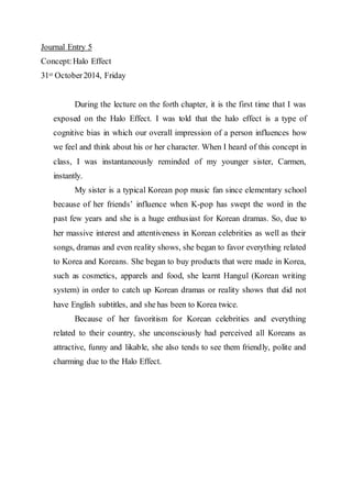 Journal Entry 5 
Concept: Halo Effect 
31st October 2014, Friday 
During the lecture on the forth chapter, it is the first time that I was 
exposed on the Halo Effect. I was told that the halo effect is a type of 
cognitive bias in which our overall impression of a person influences how 
we feel and think about his or her character. When I heard of this concept in 
class, I was instantaneously reminded of my younger sister, Carmen, 
instantly. 
My sister is a typical Korean pop music fan since elementary school 
because of her friends’ influence when K-pop has swept the word in the 
past few years and she is a huge enthusiast for Korean dramas. So, due to 
her massive interest and attentiveness in Korean celebrities as well as their 
songs, dramas and even reality shows, she began to favor everything related 
to Korea and Koreans. She began to buy products that were made in Korea, 
such as cosmetics, apparels and food, she learnt Hangul (Korean writing 
system) in order to catch up Korean dramas or reality shows that did not 
have English subtitles, and she has been to Korea twice. 
Because of her favoritism for Korean celebrities and everything 
related to their country, she unconsciously had perceived all Koreans as 
attractive, funny and likable, she also tends to see them friendly, polite and 
charming due to the Halo Effect. 
 