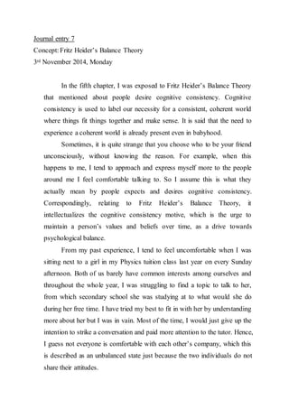 Journal entry 7 
Concept: Fritz Heider’s Balance Theory 
3rd November 2014, Monday 
In the fifth chapter, I was exposed to Fritz Heider’s Balance Theory 
that mentioned about people desire cognitive consistency. Cognitive 
consistency is used to label our necessity for a consistent, coherent world 
where things fit things together and make sense. It is said that the need to 
experience a coherent world is already present even in babyhood. 
Sometimes, it is quite strange that you choose who to be your friend 
unconsciously, without knowing the reason. For example, when this 
happens to me, I tend to approach and express myself more to the people 
around me I feel comfortable talking to. So I assume this is what they 
actually mean by people expects and desires cognitive consistency. 
Correspondingly, relating to Fritz Heider’s Balance Theory, it 
intellectualizes the cognitive consistency motive, which is the urge to 
maintain a person’s values and beliefs over time, as a drive towards 
psychological balance. 
From my past experience, I tend to feel uncomfortable when I was 
sitting next to a girl in my Physics tuition class last year on every Sunday 
afternoon. Both of us barely have common interests among ourselves and 
throughout the whole year, I was struggling to find a topic to talk to her, 
from which secondary school she was studying at to what would she do 
during her free time. I have tried my best to fit in with her by understanding 
more about her but I was in vain. Most of the time, I would just give up the 
intention to strike a conversation and paid more attention to the tutor. Hence, 
I guess not everyone is comfortable with each other’s company, which this 
is described as an unbalanced state just because the two individuals do not 
share their attitudes. 
 