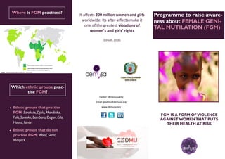 ¿Qué dice la ley? Programme to raise aware-
ness about FEMALE GENI-
TAL MUTILATION (FGM)
Twitter: @DemusaOrg
Email: gisdmu@demusa.org
www.demusa.org
Which ethnic groups prac-
tise FGM?
 Ethnic groups that practise
FGM: Sarahule, Djola, Mandinka,
Fula, Soninke, Bambara, Dogon, Edo,
Hausa, Fante
 Ethnic groups that do not
practise FGM: Wolof, Serer,
Manjack.
Where is FGM practised?
Ilustración mapa
It affects 200 million women and girls
worldwide. Its after-effects make it
one of the greatest violations of
women’s and girls’ rights
(Unicef, 2016)
FGM IS A FORM OFVIOLENCE
AGAINSTWOMENTHAT PUTS
THEIR HEALTH AT RISK
 