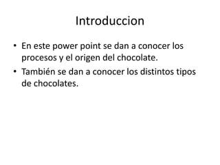 Introduccion
• En este power point se dan a conocer los
procesos y el origen del chocolate.
• También se dan a conocer los distintos tipos
de chocolates.
 