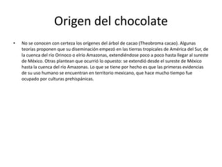 Origen del chocolate
• No se conocen con certeza los orígenes del árbol de cacao (Theobroma cacao). Algunas
teorías proponen que su diseminación empezó en las tierras tropicales de América del Sur, de
la cuenca del río Orinoco o elrío Amazonas, extendiéndose poco a poco hasta llegar al sureste
de México. Otras plantean que ocurrió lo opuesto: se extendió desde el sureste de México
hasta la cuenca del río Amazonas. Lo que se tiene por hecho es que las primeras evidencias
de su uso humano se encuentran en territorio mexicano, que hace mucho tiempo fue
ocupado por culturas prehispánicas.
 