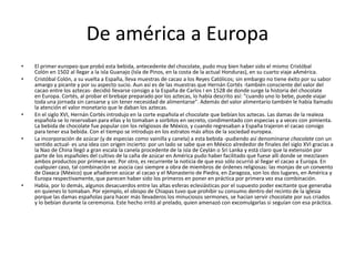 De américa a Europa
• El primer europeo que probó esta bebida, antecedente del chocolate, pudo muy bien haber sido el mismo Cristóbal
Colón en 1502 al llegar a la isla Guanajo (Isla de Pinos, en la costa de la actual Honduras), en su cuarto viaje aAmérica.
• Cristóbal Colón, a su vuelta a España, lleva muestras de cacao a los Reyes Católicos; sin embargo no tiene éxito por su sabor
amargo y picante y por su aspecto sucio. Aun así es de las muestras que Hernán Cortés -también consciente del valor del
cacao entre los aztecas- decidió llevarse consigo a la España de Carlos I en 1528 de donde surge la historia del chocolate
en Europa. Cortés, al probar el brebaje preparado por los aztecas, lo había descrito así: "cuando uno lo bebe, puede viajar
toda una jornada sin cansarse y sin tener necesidad de alimentarse". Además del valor alimentario también le había llamado
la atención el valor monetario que le daban los aztecas.
• En el siglo XVI, Hernán Cortés introdujo en la corte española el chocolate que bebían los aztecas. Las damas de la realeza
española se lo reservaban para ellas y lo tomaban a sorbitos en secreto, condimentado con especias y a veces con pimienta.
La bebida de chocolate fue popular con los religiosos de México, y cuando regresaban a España trajeron el cacao consigo
para tener esa bebida. Con el tiempo se introdujo en los estratos más altos de la sociedad europea.
• La incorporación de azúcar (y de especias como vainilla y canela) a esta bebida -pudiendo así denominarse chocolate con un
sentido actual- es una idea con origen incierto: por un lado se sabe que en México alrededor de finales del siglo XVI gracias a
la Nao de China llegó a gran escala la canela procedente de la isla de Ceylán o Sri Lanka y está claro que la extensión por
parte de los españoles del cultivo de la caña de azúcar en América pudo haber facilitado que fuese allí donde se mezclasen
ambos productos por primera vez. Por otro, es recurrente la noticia de que eso sólo ocurrió al llegar el cacao a Europa. En
cualquier caso, tal combinación se asocia casi siempre a obra de miembros de órdenes religiosas: las monjas de un convento
de Oaxaca (México) que añadieron azúcar al cacao y el Monasterio de Piedra, en Zaragoza, son los dos lugares, en América y
Europa respectivamente, que parecen haber sido los primeros en poner en práctica por primera vez esa combinación.
• Había, por lo demás, algunos desacuerdos entre las altas esferas eclesiásticas por el supuesto poder excitante que generaba
en quienes lo tomaban. Por ejemplo, el obispo de Chiapas tuvo que prohibir su consumo dentro del recinto de la iglesia
porque las damas españolas para hacer más llevaderos los minuciosos sermones, se hacían servir chocolate por sus criados
y lo bebían durante la ceremonia. Este hecho irritó al prelado, quien amenazó con excomulgarlas si seguían con esa práctica.
 