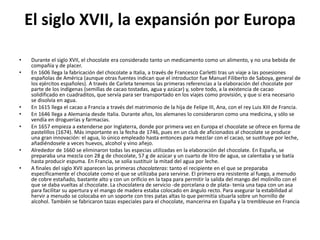 El siglo XVII, la expansión por Europa
• Durante el siglo XVII, el chocolate era considerado tanto un medicamento como un alimento, y no una bebida de
compañía y de placer.
• En 1606 llega la fabricación del chocolate a Italia, a través de Francesco Carletti tras un viaje a las posesiones
españolas de América (aunque otras fuentes indican que el introductor fue Manuel Filiberto de Saboya, general de
los ejércitos españoles). A través de Carleta tenemos las primeras referencias a la elaboración del chocolate por
parte de los indígenas (semillas de cacao tostadas, agua y azúcar) y, sobre todo, a la existencia de cacao
solidificado en cuadraditos, que servía para ser transportado en los viajes como provisión, y que si era necesario
se disolvía en agua.
• En 1615 llega el cacao a Francia a través del matrimonio de la hija de Felipe III, Ana, con el rey Luis XIII de Francia.
• En 1646 llega a Alemania desde Italia. Durante años, los alemanes lo consideraron como una medicina, y sólo se
vendía en droguerías y farmacias.
• En 1657 empieza a extenderse por Inglaterra, donde por primera vez en Europa el chocolate se ofrece en forma de
pastelillos (1674). Más importante es la fecha de 1746, pues en un club de aficionados al chocolate se produce
una gran innovación: el agua, lo único empleado hasta entonces para mezclar con el cacao, se sustituye por leche,
añadiéndosele a veces huevos, alcohol y vino añejo.
• Alrededor de 1660 se eliminaron todas las especias utilizadas en la elaboración del chocolate. En España, se
preparaba una mezcla con 28 g de chocolate, 57 g de azúcar y un cuarto de litro de agua, se calentaba y se batía
hasta producir espuma. En Francia, se solía sustituir la mitad del agua por leche.
• A finales del siglo XVII aparecen las primeras chocolateras: tanto el recipiente en el que se preparaba
específicamente el chocolate como el que se utilizaba para servirse. El primero era resistente al fuego, a menudo
de cobre estañado, bastante alto y con un orificio en la tapa para permitir la salida del mango del molinillo con el
que se daba vueltas al chocolate. La chocolatera de servicio -de porcelana o de plata- tenía una tapa con un asa
para facilitar su apertura y el mango de madera estaba colocado en ángulo recto. Para asegurar la estabilidad al
hervir a menudo se colocaba en un soporte con tres patas altas lo que permitía situarla sobre un hornillo de
alcohol. También se fabricaron tazas especiales para el chocolate, mancerina en España y la trembleuse en Francia
 
