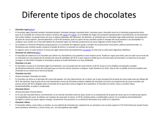 Diferente tipos de chocolates
• Chocolate negro[editar]
• El chocolate negro (llamado también chocolate fondant; chocolate amargo; chocolate bitter; chocolate amer; chocolate duro) es el chocolate propiamente dicho,
pues es el resultado de la mezcla de la pasta y manteca del cacao con azúcar, sin el añadido de ningún otro producto (exceptuando el aromatizante y el emulsionante
más arriba citados). Las proporciones con que se elabora dependen del fabricante. No obstante, se entiende que un chocolate negro debe presentar una proporción
de pasta de cacao superior, aproximadamente, al 50 % del producto, pues es a partir de esa cantidad cuando el amargor del cacao empieza a ser perceptible. En
cualquier caso, existen en el mercado tabletas de chocolate negro con distintas proporciones de cacao, llegando incluso hasta el 99 %.
• Se considera un alimento afrodisiaco porque gracias a su contenido de magnesio ayuda a combatir las contracciones musculares y dolores premenstruales. La
fenilalanina que contiene ayuda a mejorar el estado de ánimo y a controlar los cambios de humor.
• En algunos casos, se suele sustituir el azúcar por algún edulcorante (principalmente sucralosa). En este caso se utiliza para regímenes dietéticos.
• Chocolate de cobertura[editar]
• El chocolate de cobertura es el chocolate que utilizan los chocolateros y los pasteleros como materia prima. Puede ser negro ocon leche, pero en todo caso se trata de
un chocolate con una proporción de manteca de cacao de alrededor del 30 %, lo que supone el doble que en los otros tipos de chocolate. La cobertura se usa para
conseguir un alto brillo al templar el chocolate y porque se funde fácilmente y es muy moldeable.
• Chocolate a la taza
• El chocolate a la taza es el chocolate negro (normalmente, con una proporción de cacao inferior al 50 %), al que se le ha añadido una pequeña cantidad
de fécula(normalmente, harina de maíz) para que a la hora de cocerlo aumente su espesor. Suele disolverse en leche. Hoy en día, es posible encontrar también este
chocolate en los comercios en forma ya líquida.
• Chocolate con lech
• Artículo principal: Chocolate con leche
• El chocolate con leche es el derivado del cacao más popular. Se trata, básicamente, de un dulce, por lo que la proporción de pasta de cacao suele estar por debajo del
40 %. No obstante, buena parte de las más importantes marcas de chocolate producen tabletas de chocolate con leche con proporciones de cacao inusuales, por
encima incluso del 50 %, dirigidas tanto al mercado de los gourmets como al negocio de la pastelería. El chocolate con leche, como su nombre indica,
llevalecheañadida, en polvo o condensada.
• Chocolate blanco
• Artículo principal: Chocole blanco
• En el caso del chocolate blanco, estrictamente, no se trata de chocolate como tal, pues carece en su composición de la pasta de cacao, que es la materia que aporta
las propiedades del cacao. Se elabora con manteca de cacao (por lo menos, el 20 %), leche(en polvo o condensada) y azúcar. Es un producto extremadamente
energético y dulce (no posee regusto amargo). Visualmente muy atractivo, es un elemento decorativo muy usado en la repostería.
• Chocolate relleno
• El chocolate relleno, como indica su nombre, es una cubierta de chocolate (en cualquiera de sus variantes y con un peso superior al 25 % del total) que recubre frutos
secos (avellanas almendras..), licores frutas, etc., así como galletas tipo waffer.
 