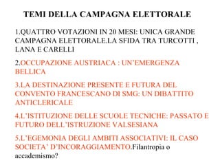 TEMI DELLA CAMPAGNA ELETTORALE

1.QUATTRO VOTAZIONI IN 20 MESI: UNICA GRANDE
CAMPAGNA ELETTORALE.LA SFIDA TRA TURCOTTI ,
LANA E CARELLI
2.OCCUPAZIONE AUSTRIACA : UN’EMERGENZA
BELLICA
3.LA DESTINAZIONE PRESENTE E FUTURA DEL
CONVENTO FRANCESCANO DI SMG: UN DIBATTITO
ANTICLERICALE
4.L’ISTITUZIONE DELLE SCUOLE TECNICHE: PASSATO E
FUTURO DELL’ISTRUZIONE VALSESIANA
5.L’EGEMONIA DEGLI AMBITI ASSOCIATIVI: IL CASO
SOCIETA’ D’INCORAGGIAMENTO.Filantropia o
accademismo?
 