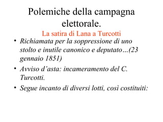 Polemiche della campagna
            elettorale.
          La satira di Lana a Turcotti
• Richiamata per la soppressione di uno
  stolto e inutile canonico e deputato…(23
  gennaio 1851)
• Avviso d’asta: incameramento del C.
  Turcotti.
• Segue incanto di diversi lotti, così costituiti:
 