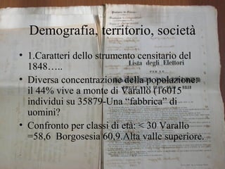 Demografia, territorio, società
• 1.Caratteri dello strumento censitario del
  1848…..
• Diversa concentrazione della popolazione:
  il 44% vive a monte di Varallo (16015
  individui su 35879-Una “fabbrica” di
  uomini?
• Confronto per classi di età: < 30 Varallo
  =58,6 Borgosesia 60,9.Alta valle superiore.
 
