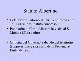 Statuto Albertino
• Celebrazioni intorno al 1848: confronto con
  1821 e1861: lo Statuto concesso.
• Popolarità di Carlo Alberto: la visita al S.
  Monte (1836) e oltre

• Criticità del Governo Sabaudo del territorio
  (soppressione e ripristino della Provincia-
  l’intendenza…)
 