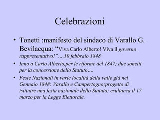 Celebrazioni
• Tonetti :manifesto del sindaco di Varallo G.
  Bevilacqua: “Viva Carlo Alberto! Viva il governo
  rappresentativo!”….10 febbraio 1848
• Inno a Carlo Alberto,per le riforme del 1847; due sonetti
  per la concessione dello Statuto….
• Feste Nazionali in varie località della valle già nel
  Gennaio 1848: Varallo e Campertogno;progetto di
  istituire una festa nazionale dello Statuto; esultanza il 17
  marzo per la Legge Elettorale.
 