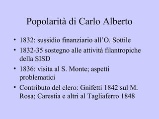 Popolarità di Carlo Alberto
• 1832: sussidio finanziario all’O. Sottile
• 1832-35 sostegno alle attività filantropiche
  della SISD
• 1836: visita al S. Monte; aspetti
  problematici
• Contributo del clero: Gnifetti 1842 sul M.
  Rosa; Carestia e altri al Tagliaferro 1848
 